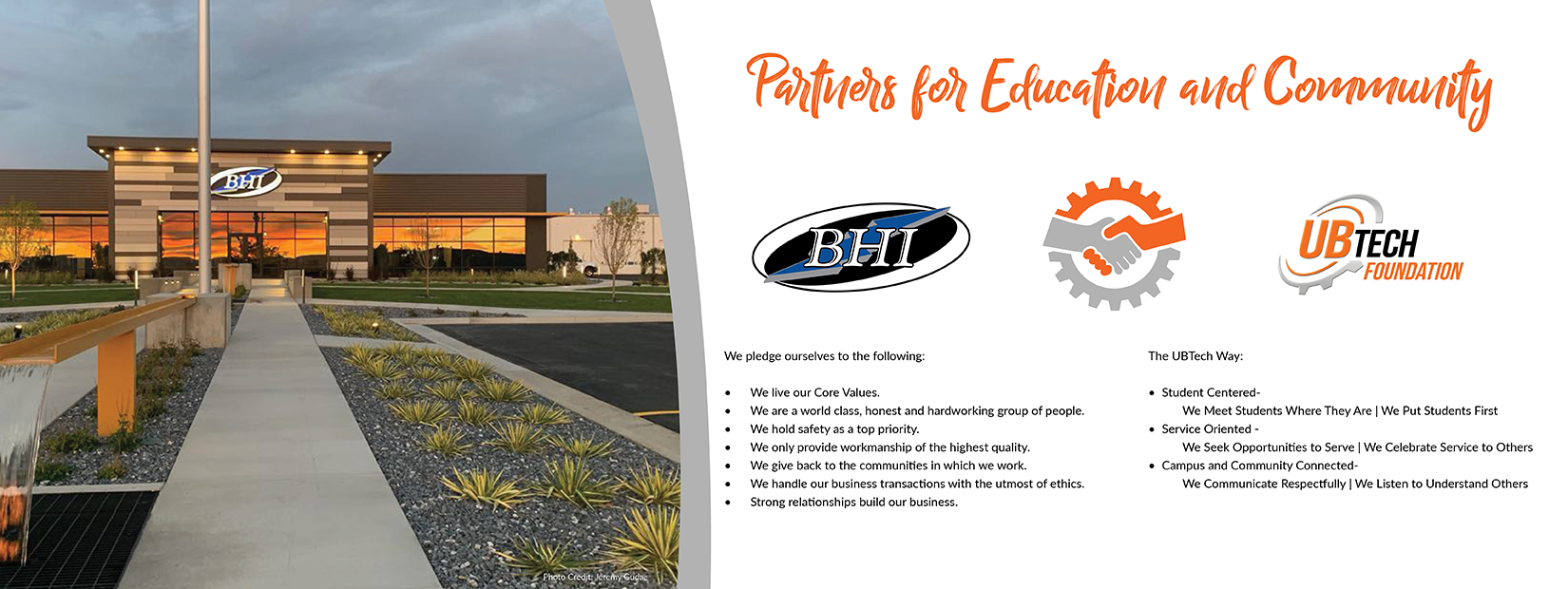 Partners for education and community: BHI and UBTech. We pledge ourselves to the following: we live our core values, we are a world class, honest, and hardworking group of people, we hold safety as a top priority, we only provide workmanship of the highest quality, we give back to the communities in which we work, we handle our business transactions with the utmost of ethics, strong relationships build our business. The UBTech Way: Student center- we meet students where they are and put students first. Service oriented - we seek opportunities to serve and we celebrate service to others. Campus and community connected - we communicate respectfully and listen to understand others. 