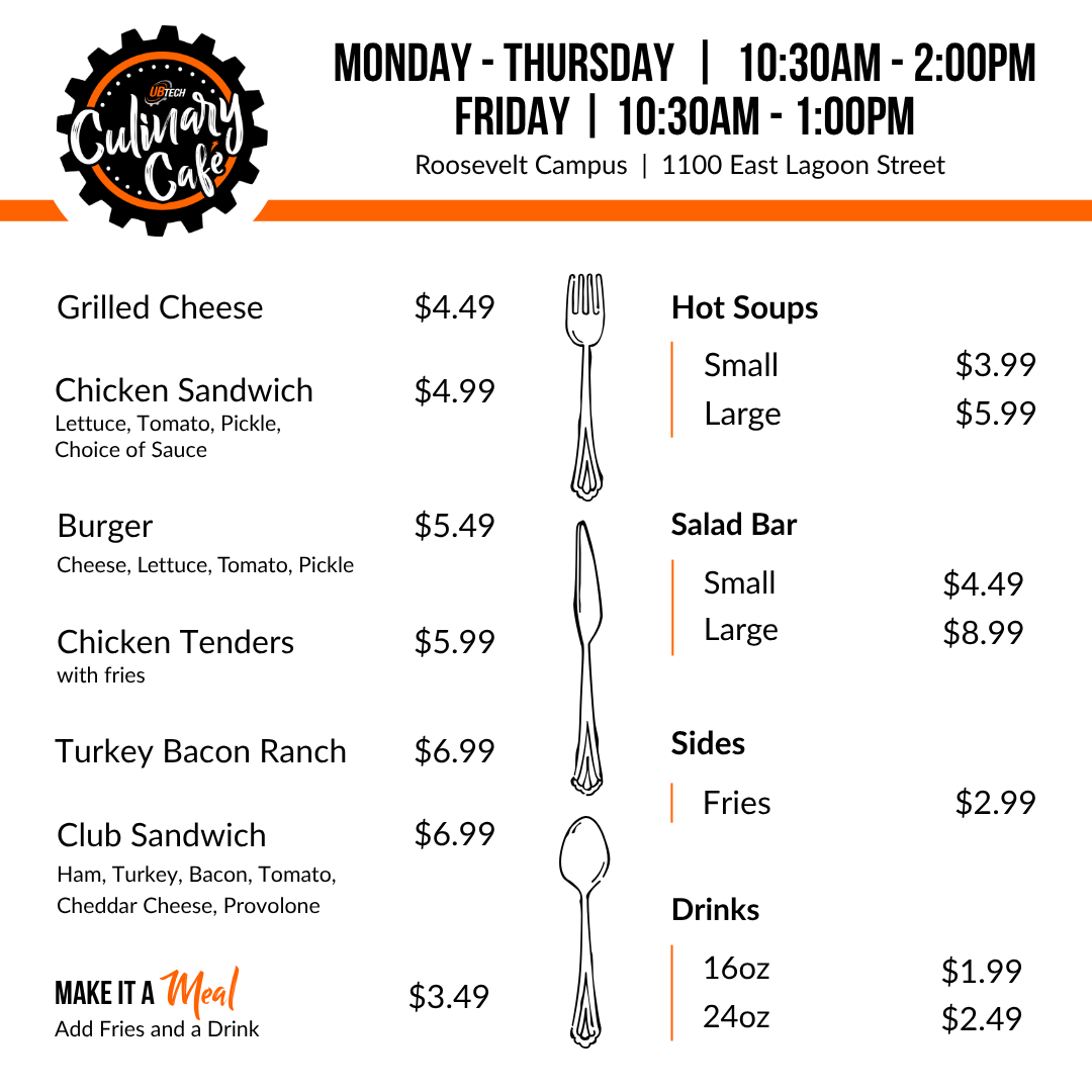 UBTech Culinary Cafe Monday - Thursday 10:30am - 2:00pm, Friday 10:30am - 1:00pm Roosevelt Campus 1100 East Lagoon Street. Sandwiches: Grilled Cheese $4.49, Burger $4.99, Turkey Bacon Ranch $6.99, Club Sandwich (ham, turkey, bacon, tomato, cheddar cheese, provolone) $6.99. Sides: Fries $2.99. Hot Soups: Small $3.99, Large $5.99. Salad Bar: Small $4.49, Large $8.99. Drinks 16 ounce $1.99, 24 ounce $2.49
