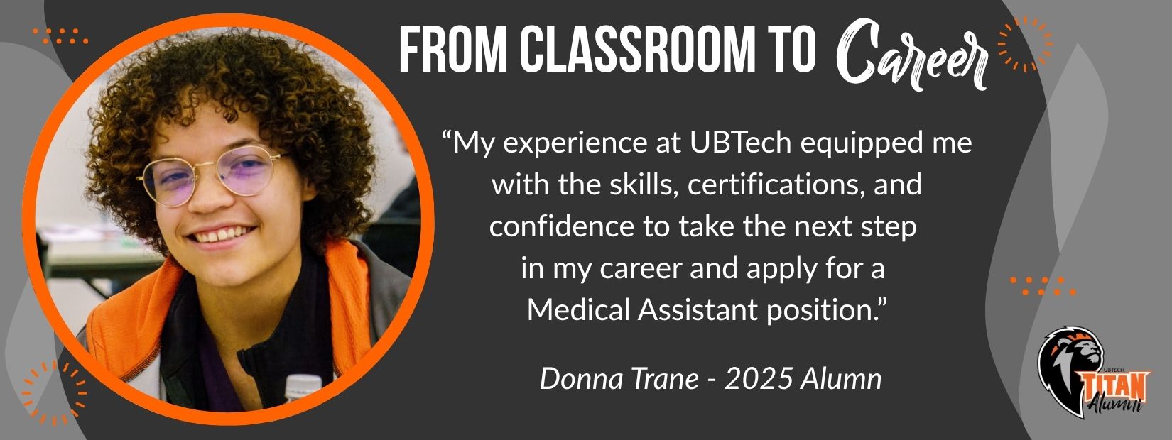 From classroom to career. "My experience at UBTech equipped me with the skills, certifications, and confidence to take the next step in my career and apply for a Medical Assistant position." Donna Trane - 2025 Alumn