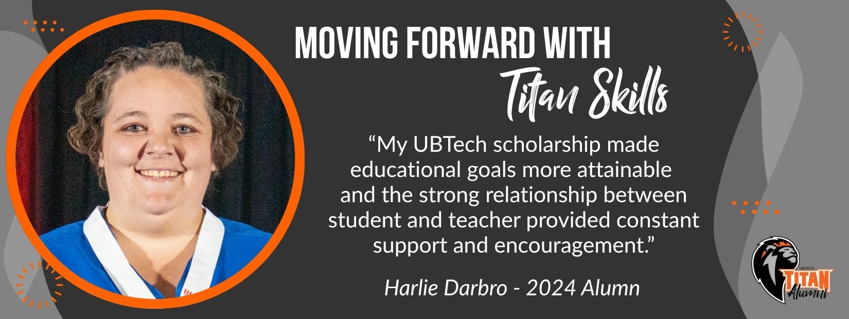 Moving forward with titan skills. "MyUBTech scholarship made educational goals more attainable and the strong relationship between student and teacher provided constant support and encouragement." Harlie Daarbro - 2024 Alumn