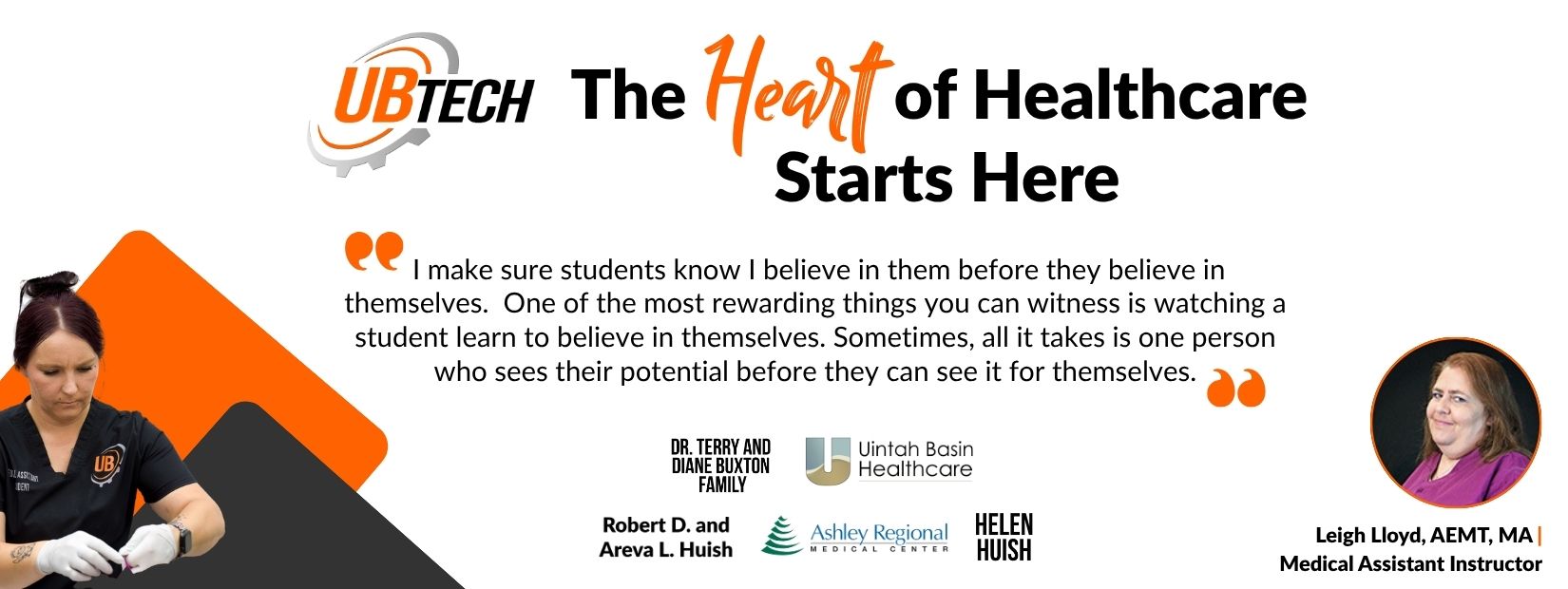 UBTech The heart of healthcare starts here "I make sure students know I believe in them before they believe in themselves. One of the most rewarding things you can witness is watching a student learn to believe in themselves. Sometimes, all it takes is one person who sees their potential before they can see it for themselves." Quote by Leigh Lloyd, AEMT, MA UBtech Medical Assistant Instructor