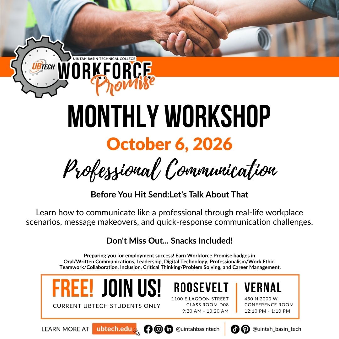UBTech Workforce Promise Monthly Workshop October 6, 2026 on Professional Communication. Before you hit send: Let's talk about that. Learn how to communicate like a professional through real-life workplace scenarios, message makeovers, and quick-response communication challenges. Don't miss out - Snacks included! Preparing you for employment success! Earn Workforce promise badges in oral/written communications, leadership, digital technology, professionalism/work ethic, teamwork/collaboration, inclusion, critical thinking/problem solving, and career management. Free for current UBTech Students only. Roosevelt 9:20am - 10:20am and vernal 12:10pm - 1:10pm.