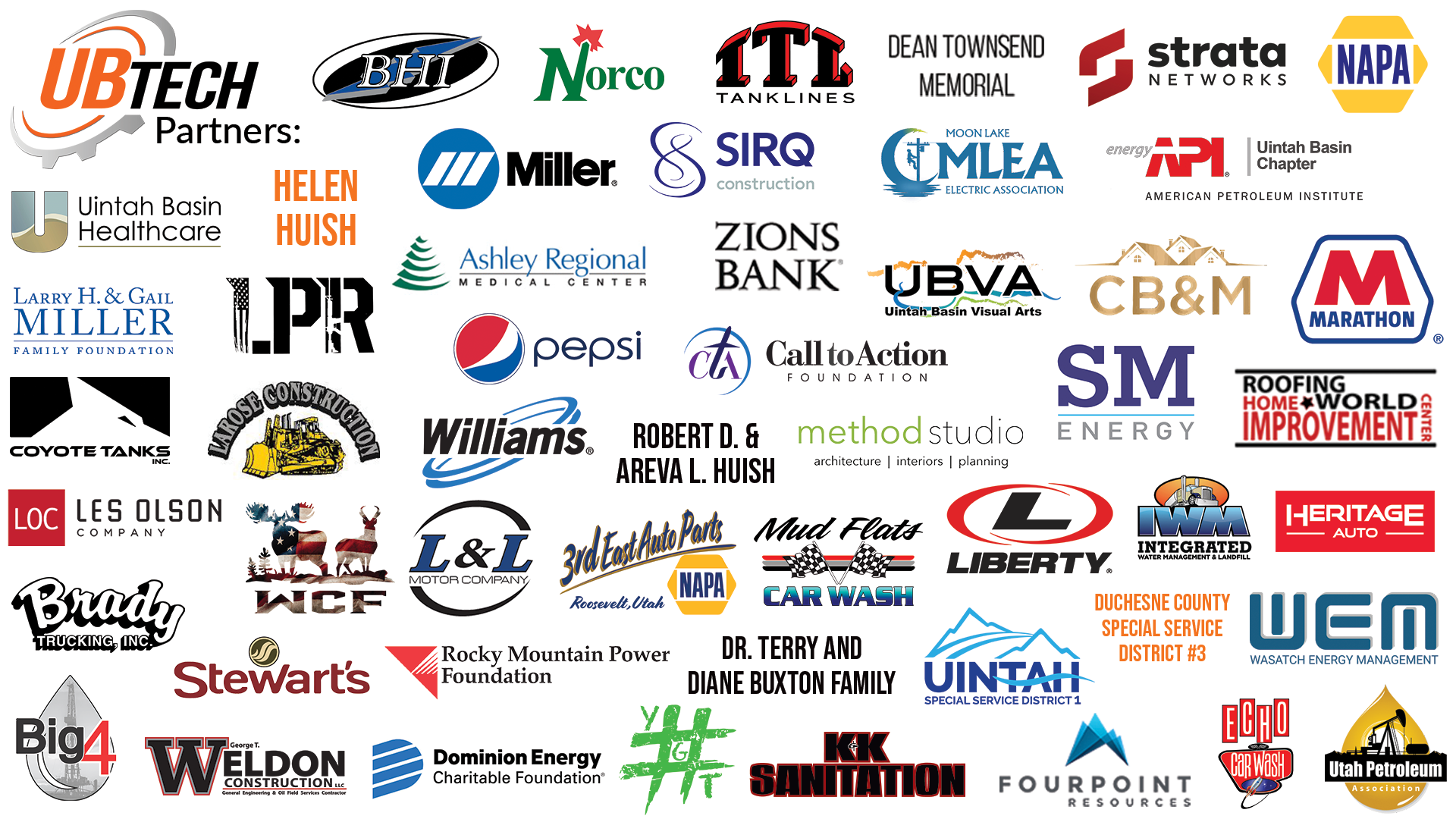 UB Tech Partners: Miller, Norco, Iowa Tanklines, Strata, Zions Bank, Uinta Wax, BHI, XCL Resources, Mountain America Credit Union, Uintah Basin Visual Arts, Uintah Impact Mitigation Special Service District, Sirq Construction, Allred's Landscaping Inc, L and L Motor Company, Utah Pretroleum Association, Labrum Pump Repair, FJ Management Inc, Ashley Regional Medical Center, Uintah Basin Healthcare, Finley Resources, Echo Car Wash, 3rd East Auto Parts, Mud Flats Car Wash , Method Studio, Pepsi, Marathon, Roofing World Home Improvement, Moon Lake Electric Association, Les Olson Company, Hashtag You Got This, Stella H. Oaks Foundation, Rocky Mountain Power Foundation, K and K Sanitation, Duchesene County Special Service Distict #9, Robert D. and Areva Huish, Helen Huish, Dean Townsend Memorial, Williams, API