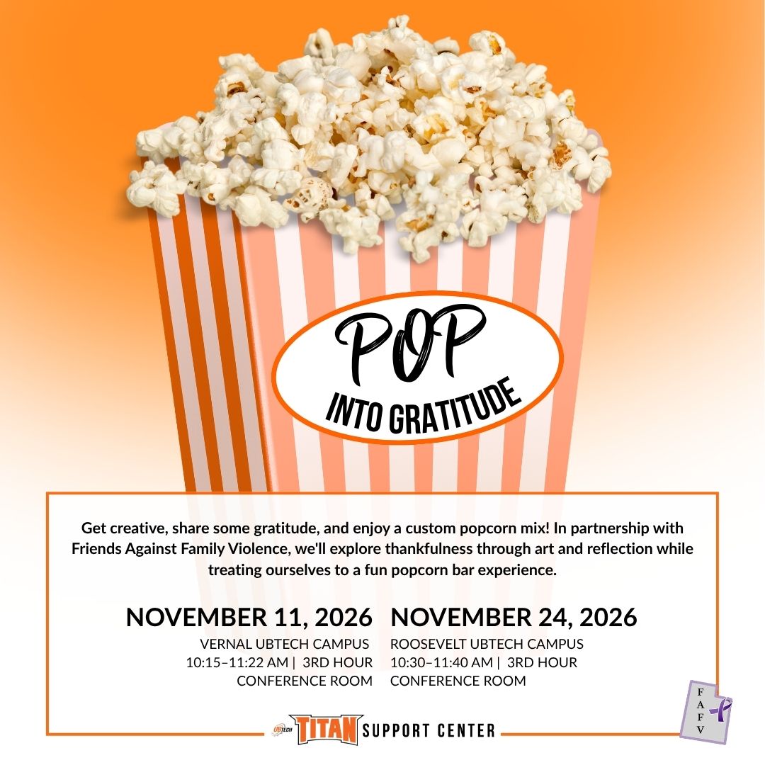 Pop Into Gratitude Get creative, share some gratitude, and enjoy a custom popcorn mix! In partnership with Friends Against Family Violence, we'll explore thankfulness through art and reflection while treating ourselves to a fun popcorn bar experience. November 11, 2026 on the Vernal UBTech Campus at 10:15am-11:22am (3rd hour) in the Conference Room November 24, 2026 on the Roosevelt UBTech Campus at 10:30am-11:40am (3rd hour) in the Conference Room Titan Support Center